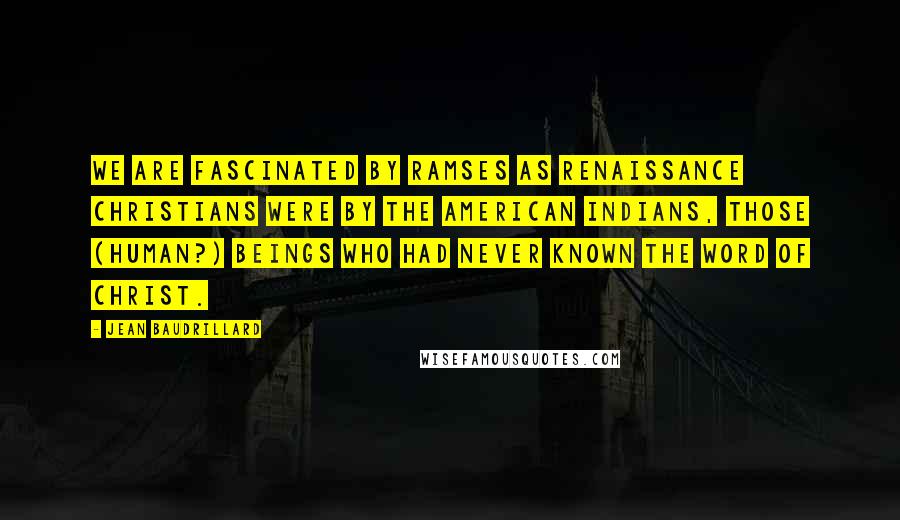 Jean Baudrillard Quotes: We are fascinated by Ramses as Renaissance Christians were by the American Indians, those (human?) beings who had never known the word of Christ.