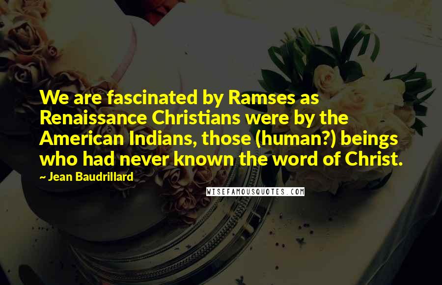 Jean Baudrillard Quotes: We are fascinated by Ramses as Renaissance Christians were by the American Indians, those (human?) beings who had never known the word of Christ.