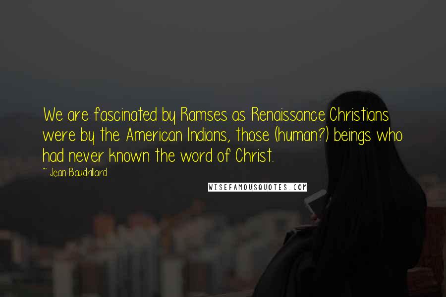 Jean Baudrillard Quotes: We are fascinated by Ramses as Renaissance Christians were by the American Indians, those (human?) beings who had never known the word of Christ.