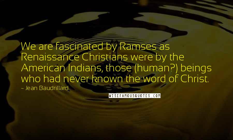 Jean Baudrillard Quotes: We are fascinated by Ramses as Renaissance Christians were by the American Indians, those (human?) beings who had never known the word of Christ.