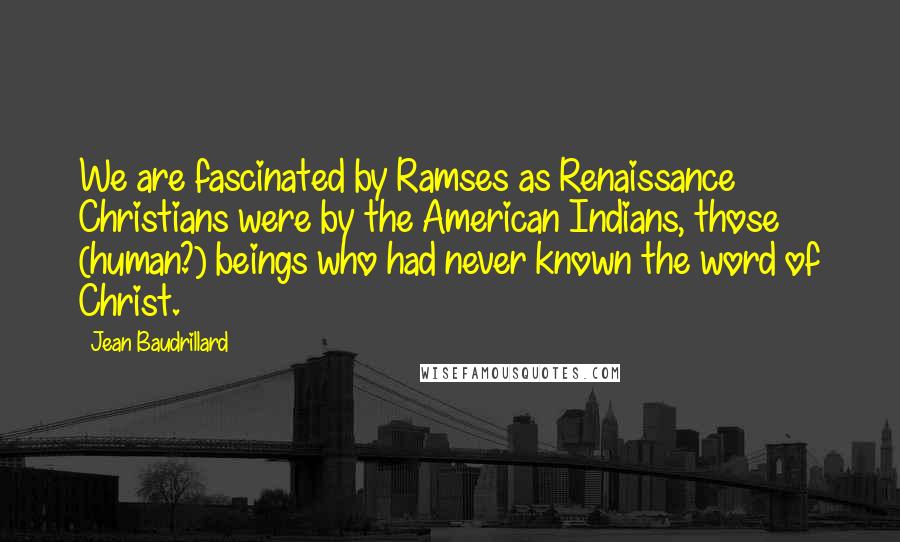 Jean Baudrillard Quotes: We are fascinated by Ramses as Renaissance Christians were by the American Indians, those (human?) beings who had never known the word of Christ.