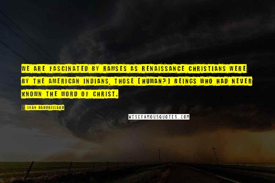 Jean Baudrillard Quotes: We are fascinated by Ramses as Renaissance Christians were by the American Indians, those (human?) beings who had never known the word of Christ.