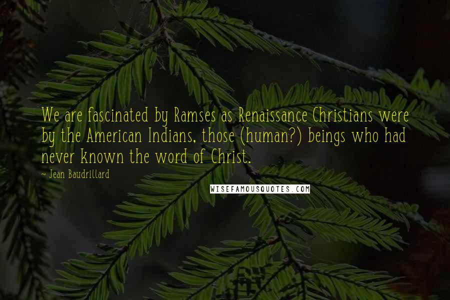 Jean Baudrillard Quotes: We are fascinated by Ramses as Renaissance Christians were by the American Indians, those (human?) beings who had never known the word of Christ.