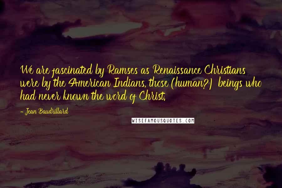 Jean Baudrillard Quotes: We are fascinated by Ramses as Renaissance Christians were by the American Indians, those (human?) beings who had never known the word of Christ.