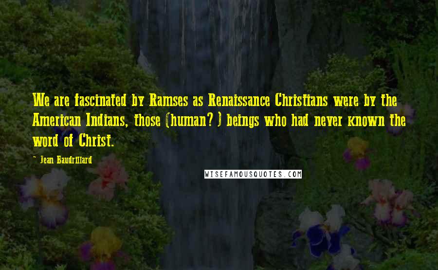 Jean Baudrillard Quotes: We are fascinated by Ramses as Renaissance Christians were by the American Indians, those (human?) beings who had never known the word of Christ.