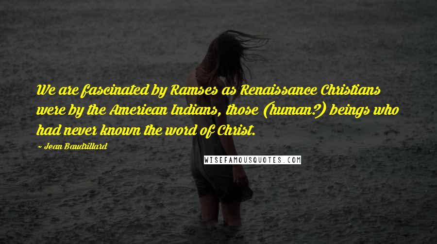 Jean Baudrillard Quotes: We are fascinated by Ramses as Renaissance Christians were by the American Indians, those (human?) beings who had never known the word of Christ.