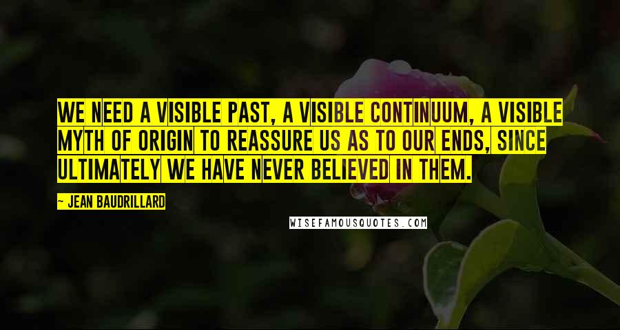 Jean Baudrillard Quotes: We need a visible past, a visible continuum, a visible myth of origin to reassure us as to our ends, since ultimately we have never believed in them.
