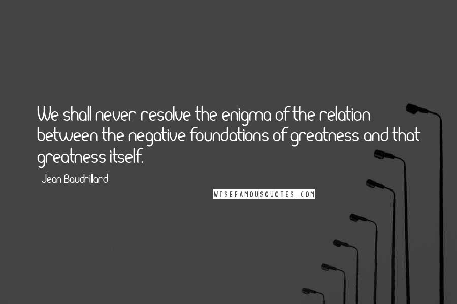 Jean Baudrillard Quotes: We shall never resolve the enigma of the relation between the negative foundations of greatness and that greatness itself.