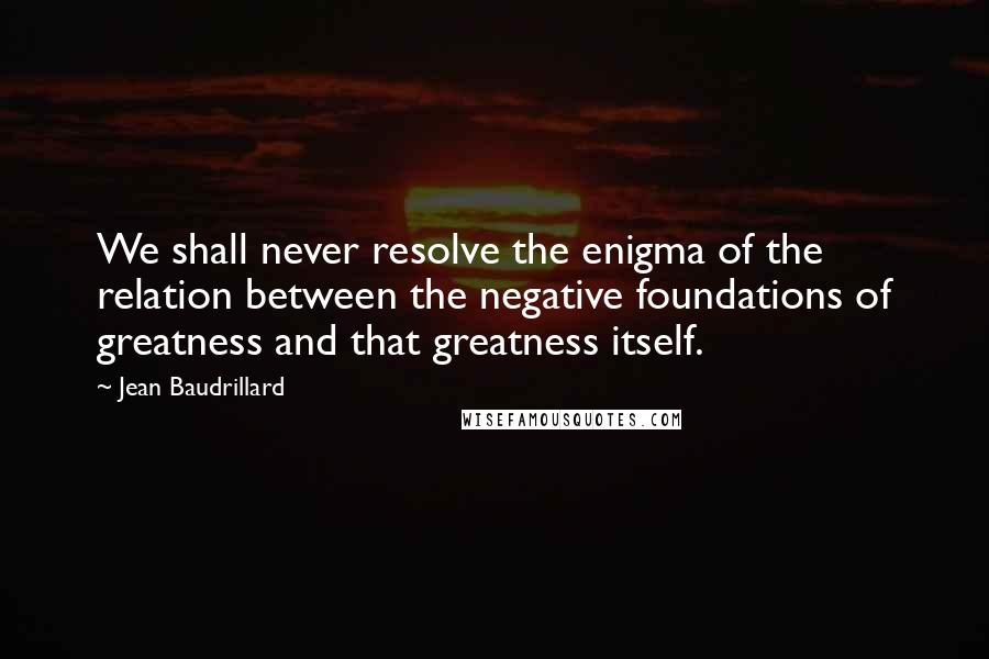 Jean Baudrillard Quotes: We shall never resolve the enigma of the relation between the negative foundations of greatness and that greatness itself.