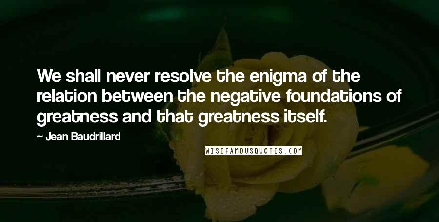 Jean Baudrillard Quotes: We shall never resolve the enigma of the relation between the negative foundations of greatness and that greatness itself.