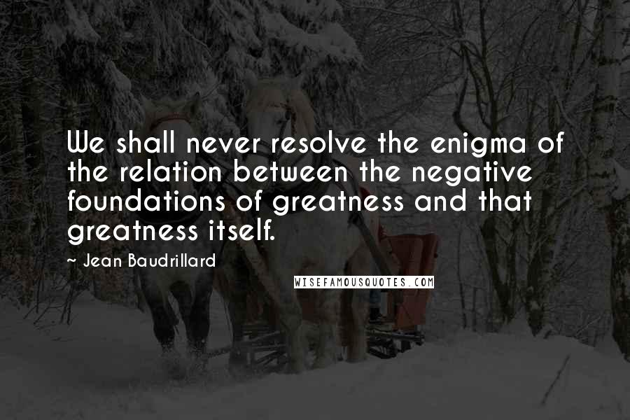 Jean Baudrillard Quotes: We shall never resolve the enigma of the relation between the negative foundations of greatness and that greatness itself.