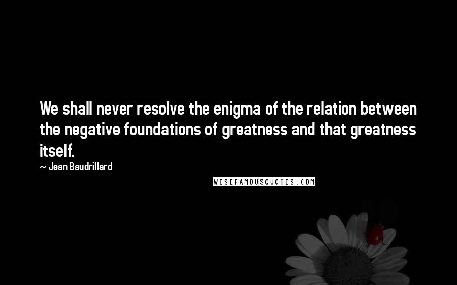 Jean Baudrillard Quotes: We shall never resolve the enigma of the relation between the negative foundations of greatness and that greatness itself.
