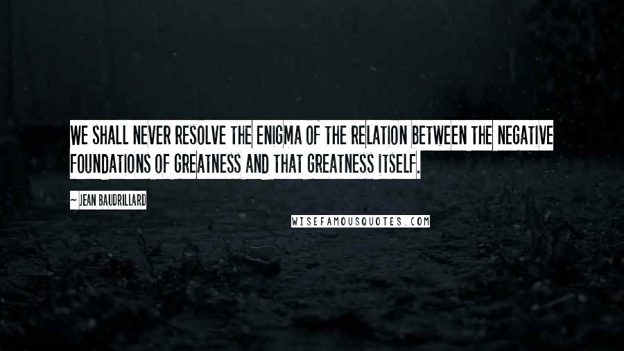 Jean Baudrillard Quotes: We shall never resolve the enigma of the relation between the negative foundations of greatness and that greatness itself.