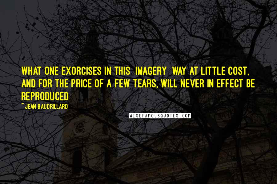 Jean Baudrillard Quotes: What one exorcises in this [imagery] way at little cost, and for the price of a few tears, will never in effect be reproduced