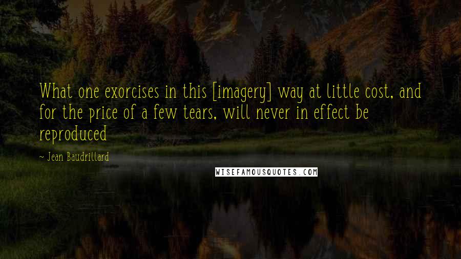 Jean Baudrillard Quotes: What one exorcises in this [imagery] way at little cost, and for the price of a few tears, will never in effect be reproduced