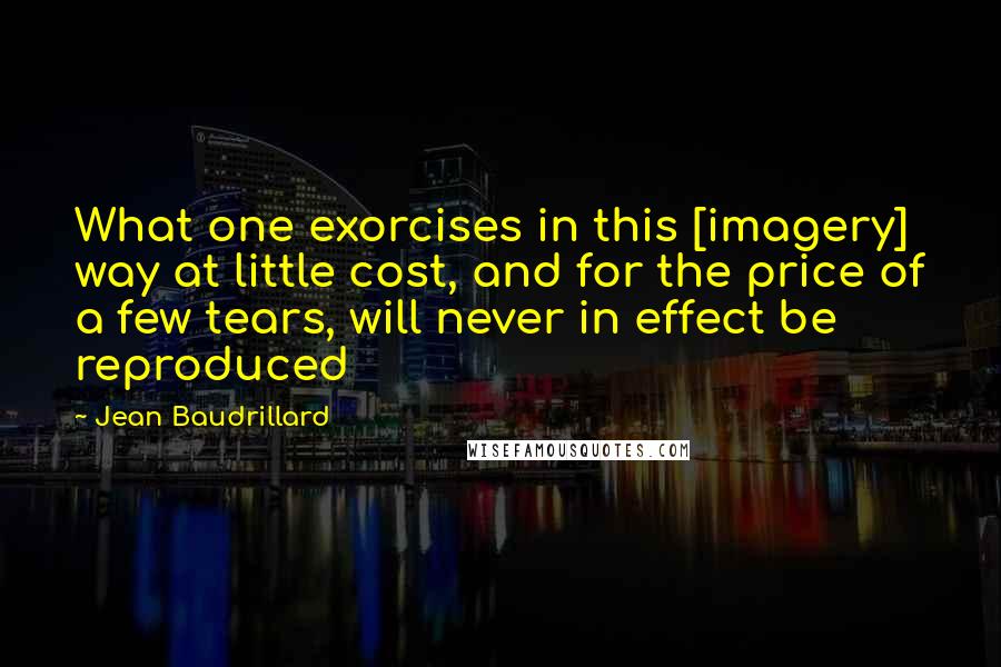 Jean Baudrillard Quotes: What one exorcises in this [imagery] way at little cost, and for the price of a few tears, will never in effect be reproduced