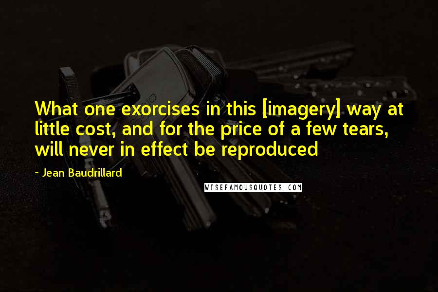 Jean Baudrillard Quotes: What one exorcises in this [imagery] way at little cost, and for the price of a few tears, will never in effect be reproduced