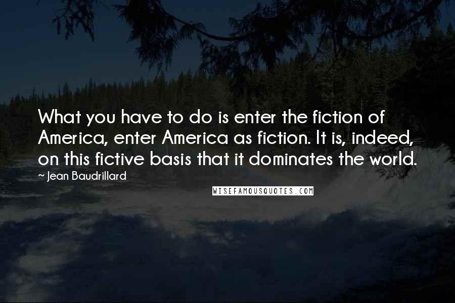 Jean Baudrillard Quotes: What you have to do is enter the fiction of America, enter America as fiction. It is, indeed, on this fictive basis that it dominates the world.