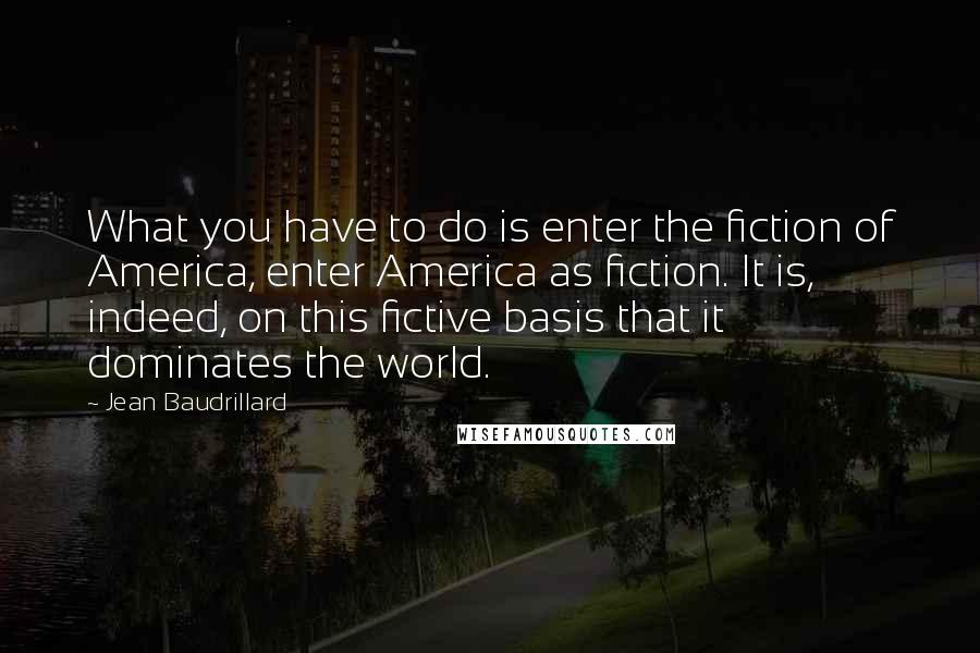 Jean Baudrillard Quotes: What you have to do is enter the fiction of America, enter America as fiction. It is, indeed, on this fictive basis that it dominates the world.