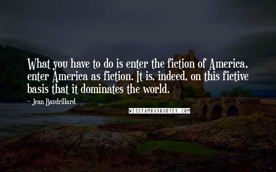 Jean Baudrillard Quotes: What you have to do is enter the fiction of America, enter America as fiction. It is, indeed, on this fictive basis that it dominates the world.