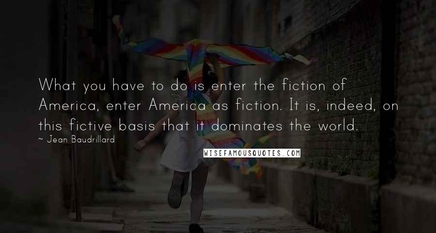 Jean Baudrillard Quotes: What you have to do is enter the fiction of America, enter America as fiction. It is, indeed, on this fictive basis that it dominates the world.