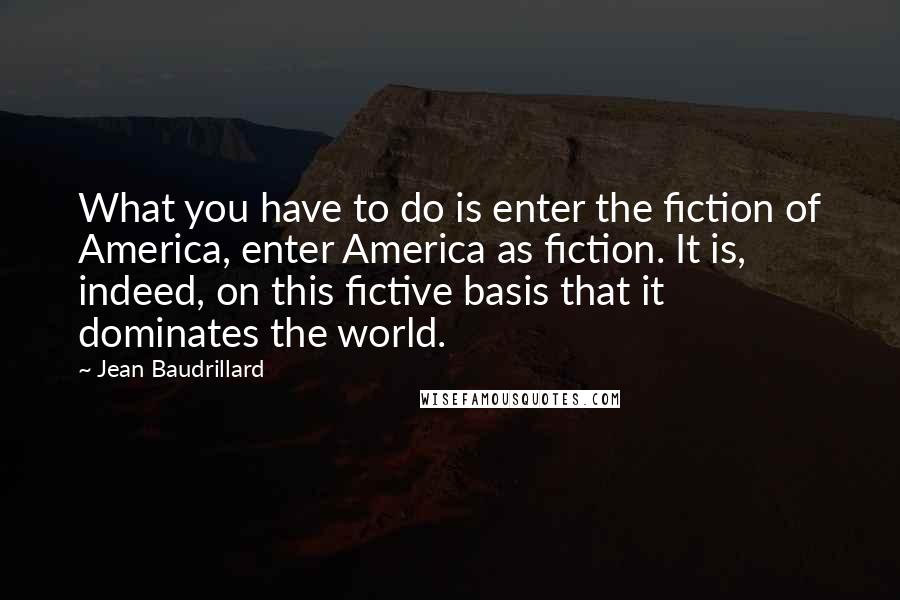 Jean Baudrillard Quotes: What you have to do is enter the fiction of America, enter America as fiction. It is, indeed, on this fictive basis that it dominates the world.