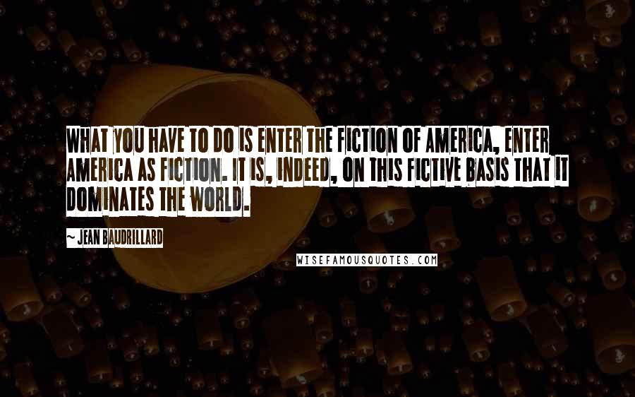 Jean Baudrillard Quotes: What you have to do is enter the fiction of America, enter America as fiction. It is, indeed, on this fictive basis that it dominates the world.