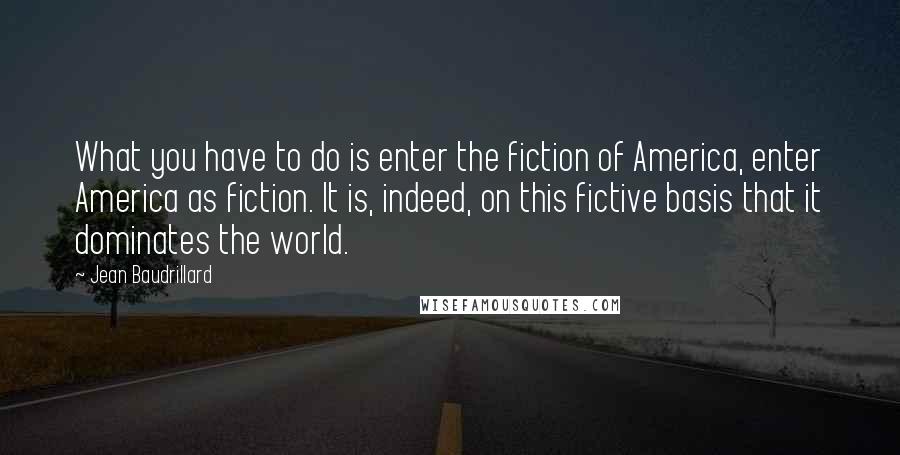 Jean Baudrillard Quotes: What you have to do is enter the fiction of America, enter America as fiction. It is, indeed, on this fictive basis that it dominates the world.