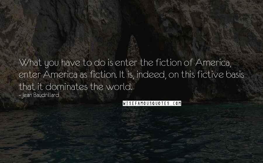 Jean Baudrillard Quotes: What you have to do is enter the fiction of America, enter America as fiction. It is, indeed, on this fictive basis that it dominates the world.