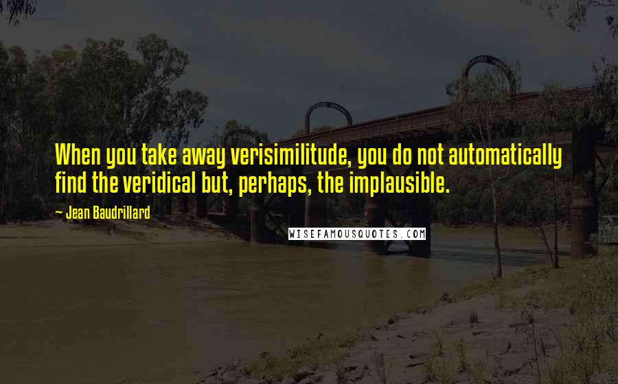 Jean Baudrillard Quotes: When you take away verisimilitude, you do not automatically find the veridical but, perhaps, the implausible.
