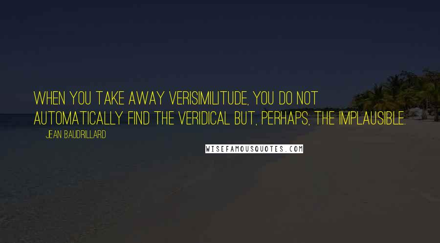 Jean Baudrillard Quotes: When you take away verisimilitude, you do not automatically find the veridical but, perhaps, the implausible.