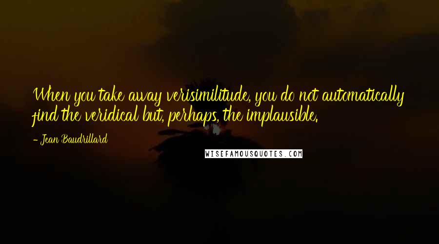 Jean Baudrillard Quotes: When you take away verisimilitude, you do not automatically find the veridical but, perhaps, the implausible.