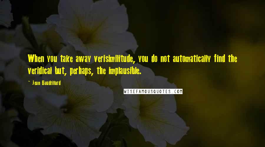 Jean Baudrillard Quotes: When you take away verisimilitude, you do not automatically find the veridical but, perhaps, the implausible.