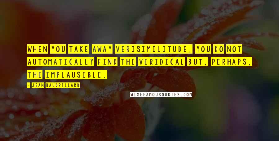 Jean Baudrillard Quotes: When you take away verisimilitude, you do not automatically find the veridical but, perhaps, the implausible.