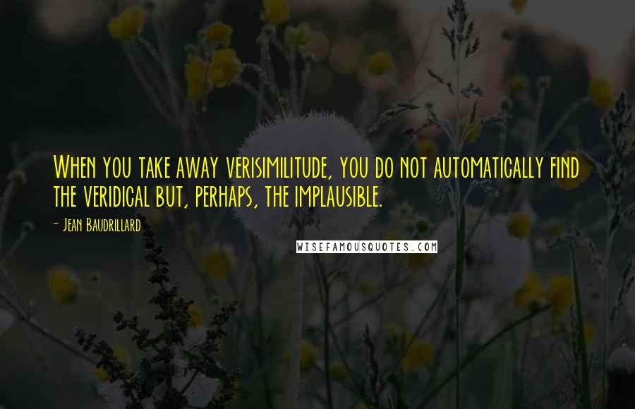 Jean Baudrillard Quotes: When you take away verisimilitude, you do not automatically find the veridical but, perhaps, the implausible.