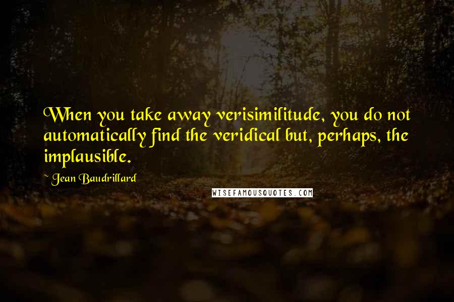 Jean Baudrillard Quotes: When you take away verisimilitude, you do not automatically find the veridical but, perhaps, the implausible.