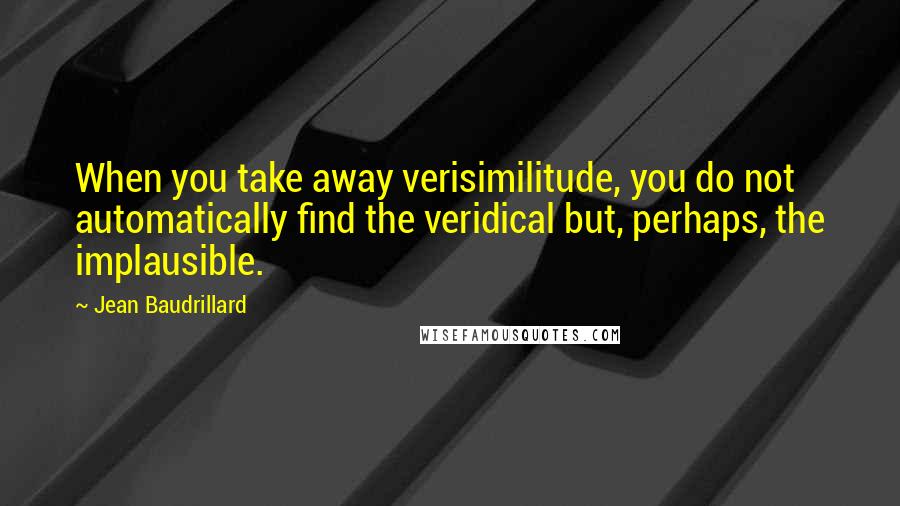 Jean Baudrillard Quotes: When you take away verisimilitude, you do not automatically find the veridical but, perhaps, the implausible.