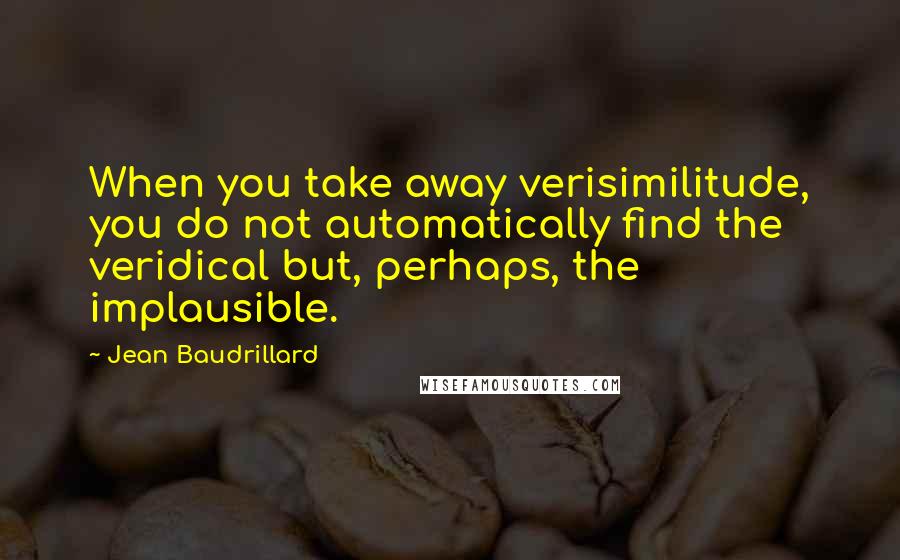 Jean Baudrillard Quotes: When you take away verisimilitude, you do not automatically find the veridical but, perhaps, the implausible.