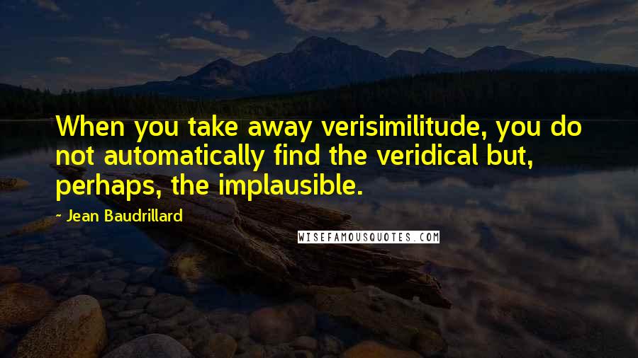 Jean Baudrillard Quotes: When you take away verisimilitude, you do not automatically find the veridical but, perhaps, the implausible.