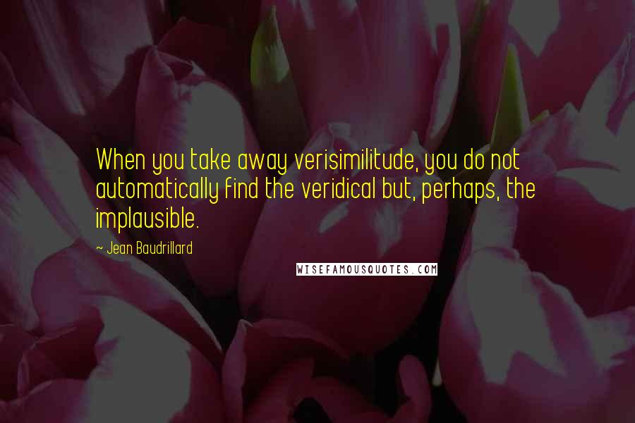 Jean Baudrillard Quotes: When you take away verisimilitude, you do not automatically find the veridical but, perhaps, the implausible.
