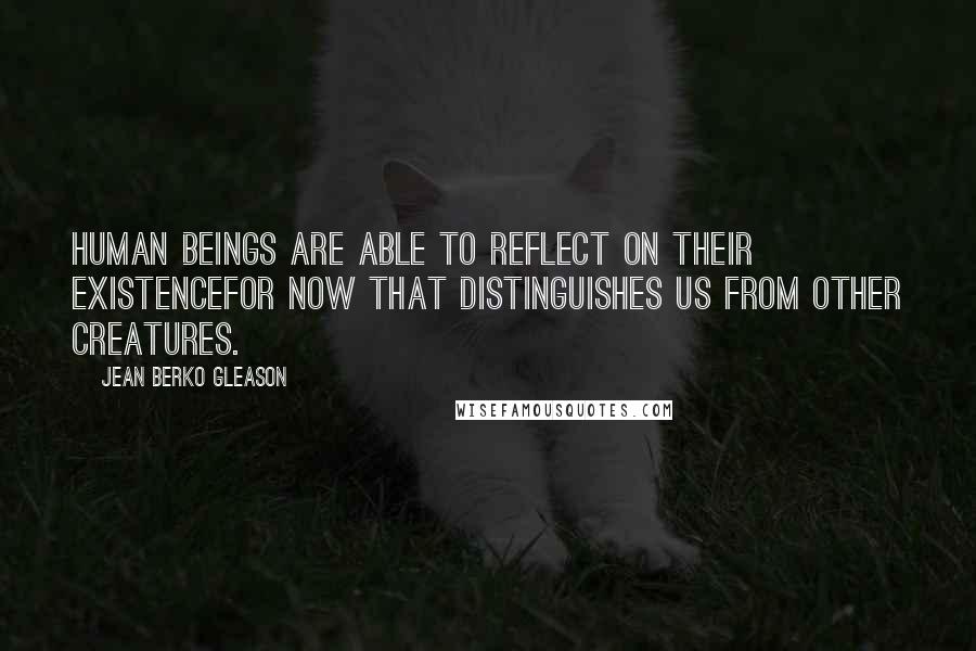 Jean Berko Gleason Quotes: Human beings are able to reflect on their existencefor now that distinguishes us from other creatures.