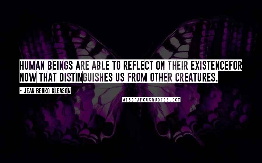 Jean Berko Gleason Quotes: Human beings are able to reflect on their existencefor now that distinguishes us from other creatures.
