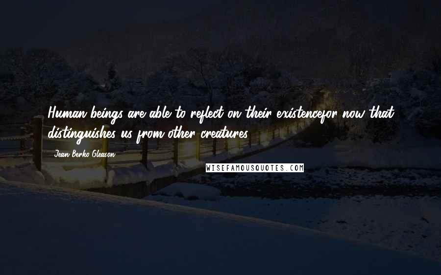 Jean Berko Gleason Quotes: Human beings are able to reflect on their existencefor now that distinguishes us from other creatures.