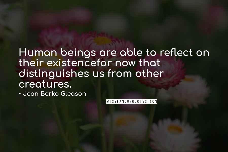 Jean Berko Gleason Quotes: Human beings are able to reflect on their existencefor now that distinguishes us from other creatures.