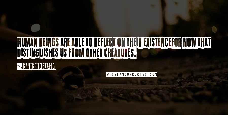 Jean Berko Gleason Quotes: Human beings are able to reflect on their existencefor now that distinguishes us from other creatures.