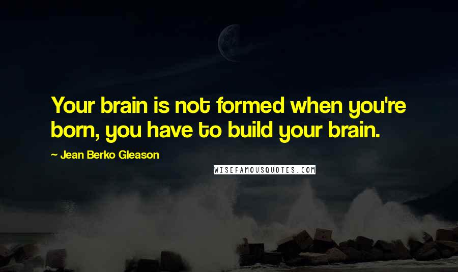 Jean Berko Gleason Quotes: Your brain is not formed when you're born, you have to build your brain.
