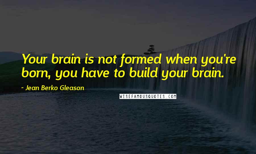 Jean Berko Gleason Quotes: Your brain is not formed when you're born, you have to build your brain.