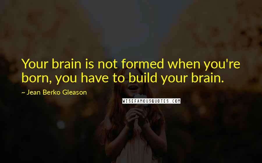 Jean Berko Gleason Quotes: Your brain is not formed when you're born, you have to build your brain.