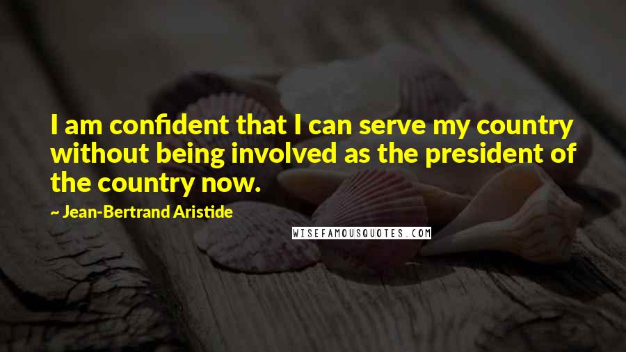 Jean-Bertrand Aristide Quotes: I am confident that I can serve my country without being involved as the president of the country now.