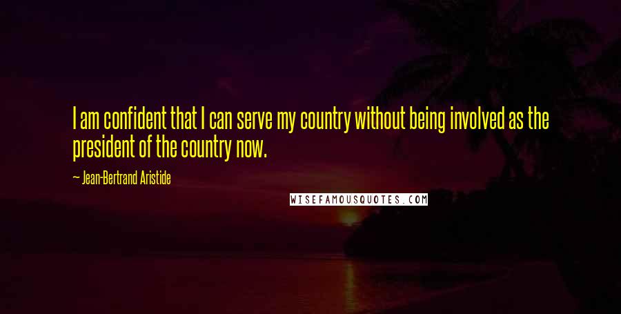 Jean-Bertrand Aristide Quotes: I am confident that I can serve my country without being involved as the president of the country now.